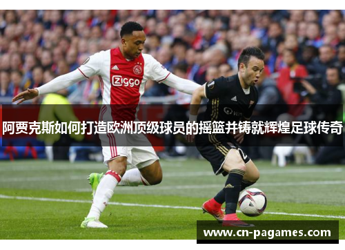 阿贾克斯如何打造欧洲顶级球员的摇篮并铸就辉煌足球传奇