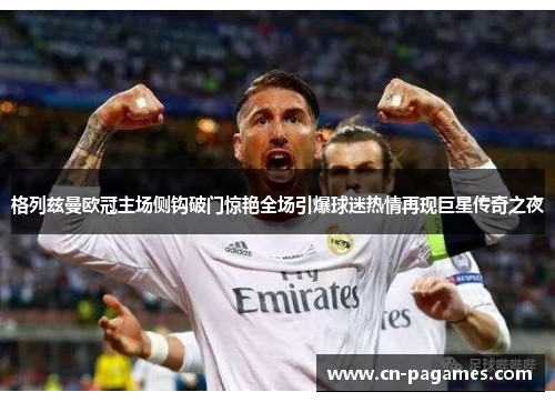 格列兹曼欧冠主场侧钩破门惊艳全场引爆球迷热情再现巨星传奇之夜