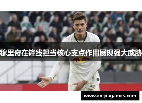 穆里奇在锋线担当核心支点作用展现强大威胁