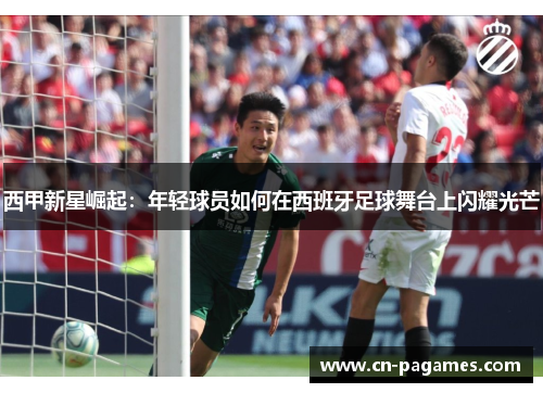 西甲新星崛起：年轻球员如何在西班牙足球舞台上闪耀光芒